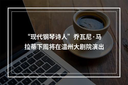 “现代钢琴诗人”乔瓦尼·马拉蒂下周将在温州大剧院演出