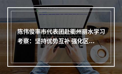陈伟俊率市代表团赴衢州丽水学习考察：坚持优势互补 强化区域协同 携手开创高质量发展新局面