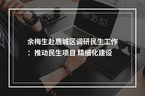 余梅生赴鹿城区调研民生工作：推动民生项目 精细化建设