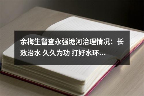 余梅生督查永强塘河治理情况：长效治水 久久为功 打好水环境治理持久战