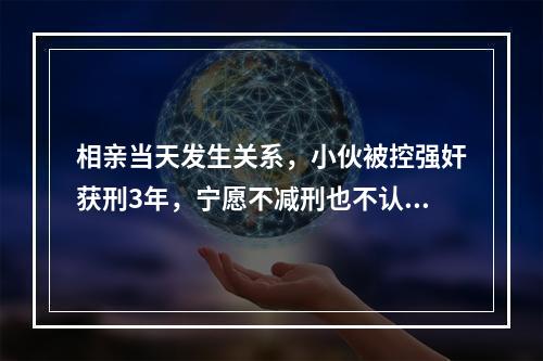 相亲当天发生关系，小伙被控强奸获刑3年，宁愿不减刑也不认罪，再审判了