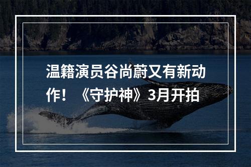温籍演员谷尚蔚又有新动作！《守护神》3月开拍