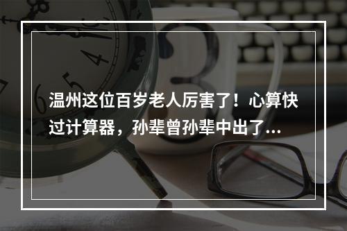温州这位百岁老人厉害了！心算快过计算器，孙辈曾孙辈中出了1位博士、3位硕 ...