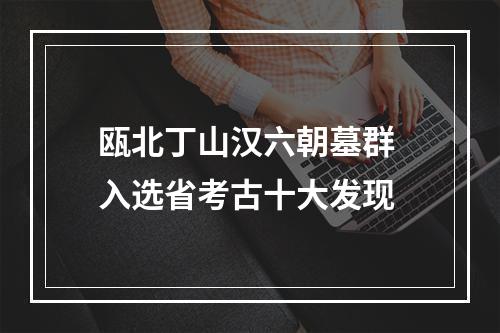 瓯北丁山汉六朝墓群 入选省考古十大发现