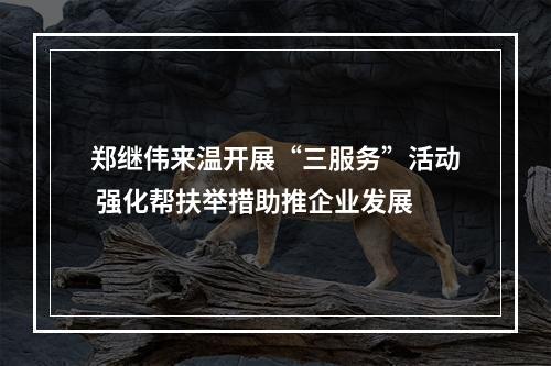 郑继伟来温开展“三服务”活动 强化帮扶举措助推企业发展