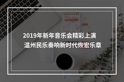 2019年新年音乐会精彩上演 温州民乐奏响新时代恢宏乐章