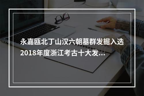 永嘉瓯北丁山汉六朝墓群发掘入选2018年度浙江考古十大发现