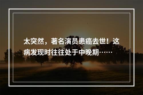 太突然，著名演员患癌去世！这病发现时往往处于中晚期……
