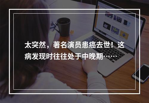 太突然，著名演员患癌去世！这病发现时往往处于中晚期……