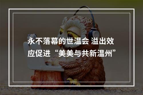 永不落幕的世温会 溢出效应促进“美美与共新温州”