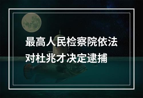 最高人民检察院依法对杜兆才决定逮捕