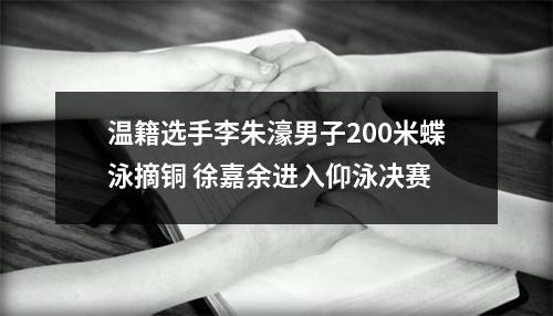温籍选手李朱濠男子200米蝶泳摘铜 徐嘉余进入仰泳决赛