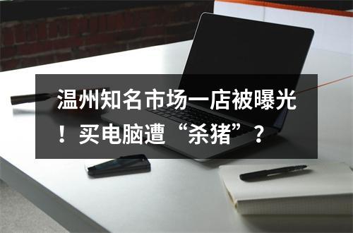 温州知名市场一店被曝光！买电脑遭“杀猪”？