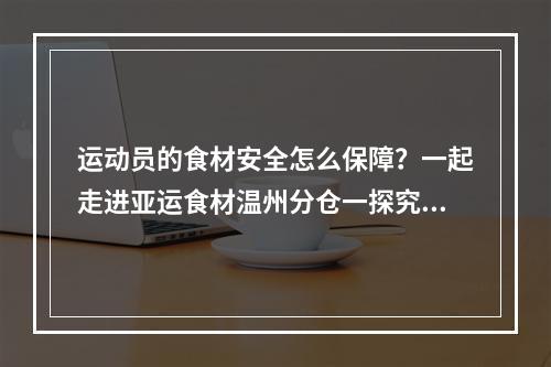 运动员的食材安全怎么保障？一起走进亚运食材温州分仓一探究竟