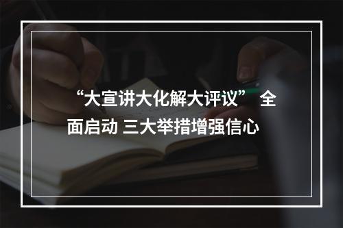 “大宣讲大化解大评议” 全面启动 三大举措增强信心