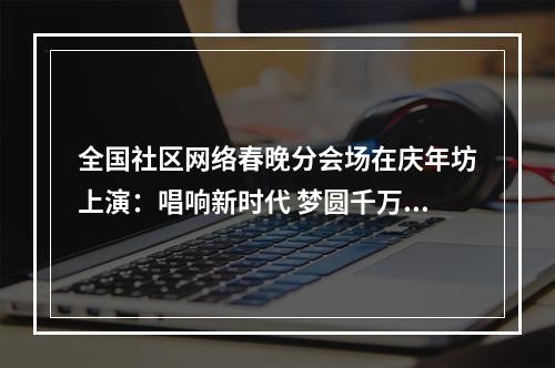 全国社区网络春晚分会场在庆年坊上演：唱响新时代 梦圆千万家