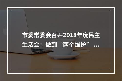 市委常委会召开2018年度民主生活会：做到“两个维护” 当好“五个表率” 在大抓落实中续写好新时代温州创新史