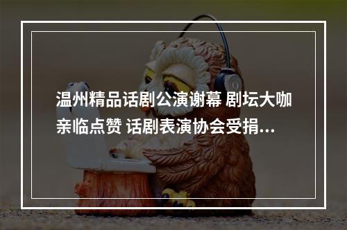 温州精品话剧公演谢幕 剧坛大咖亲临点赞 话剧表演协会受捐百万