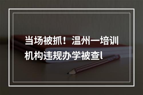 当场被抓！温州一培训机构违规办学被查l
