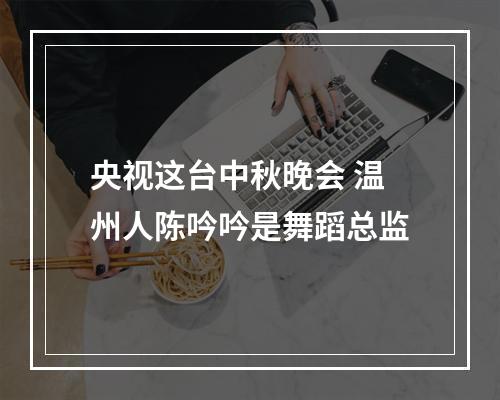 央视这台中秋晚会 温州人陈吟吟是舞蹈总监