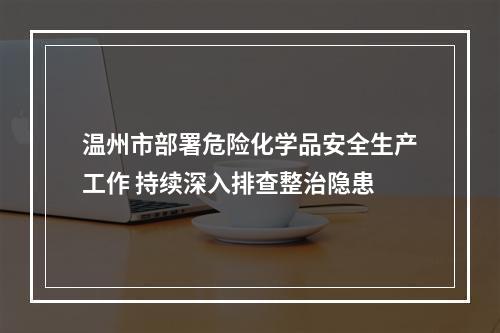 温州市部署危险化学品安全生产工作 持续深入排查整治隐患