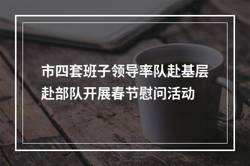 市四套班子领导率队赴基层赴部队开展春节慰问活动