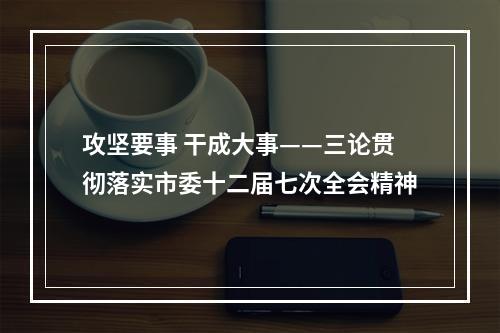 攻坚要事 干成大事——三论贯彻落实市委十二届七次全会精神