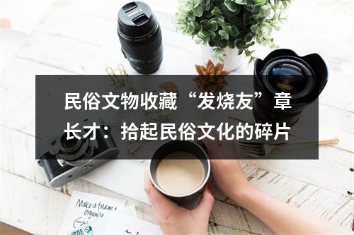 民俗文物收藏“发烧友”章长才：拾起民俗文化的碎片