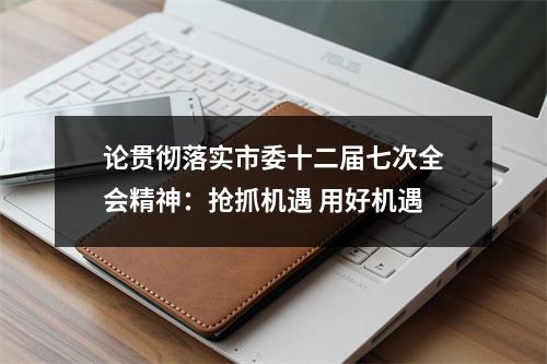 论贯彻落实市委十二届七次全会精神：抢抓机遇 用好机遇