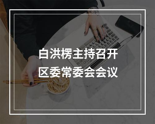 白洪楞主持召开区委常委会会议