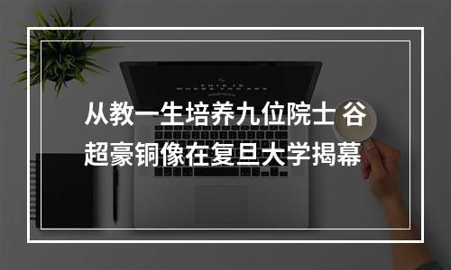 从教一生培养九位院士 谷超豪铜像在复旦大学揭幕