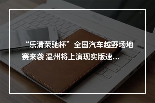 “乐清荣驰杯”全国汽车越野场地赛来袭 温州将上演现实版速度与激情