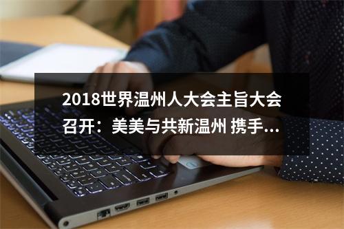 2018世界温州人大会主旨大会召开：美美与共新温州 携手奋进新时代