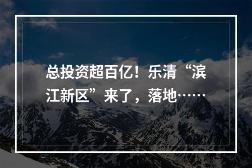 总投资超百亿！乐清“滨江新区”来了，落地……
