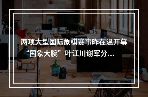 两项大型国际象棋赛事昨在温开幕 “国象大腕”叶江川谢军分享心得