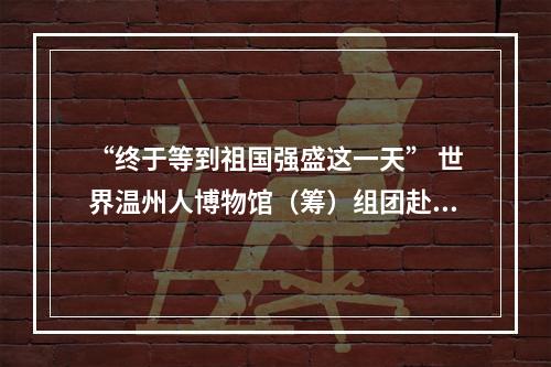 “终于等到祖国强盛这一天” 世界温州人博物馆（筹）组团赴欧“寻宝”纪行