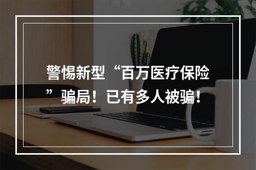 警惕新型“百万医疗保险”骗局！已有多人被骗！