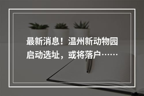 最新消息！温州新动物园启动选址，或将落户……