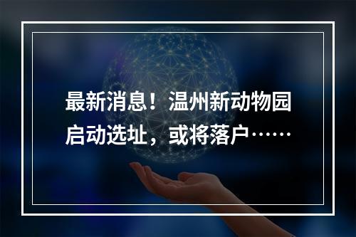 最新消息！温州新动物园启动选址，或将落户……