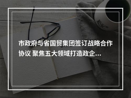 市政府与省国贸集团签订战略合作协议 聚焦五大领域打造政企合作典范