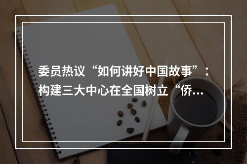 委员热议“如何讲好中国故事”：构建三大中心在全国树立“侨乡样本”