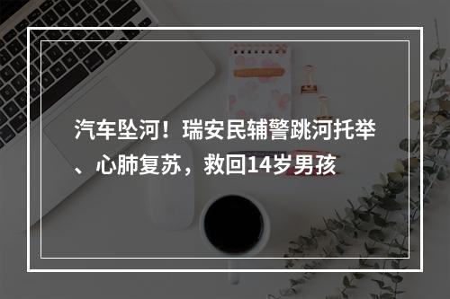 汽车坠河！瑞安民辅警跳河托举、心肺复苏，救回14岁男孩