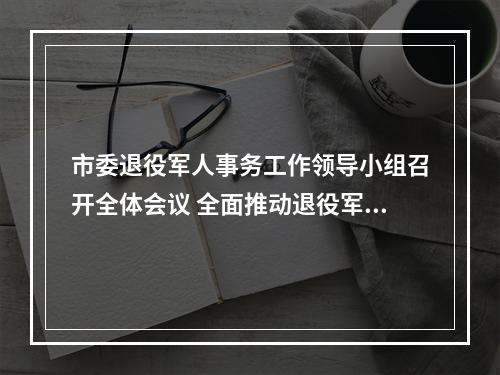 市委退役军人事务工作领导小组召开全体会议 全面推动退役军人工作高质量发展