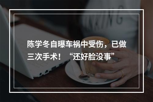 陈学冬自曝车祸中受伤，已做三次手术！“还好脸没事”