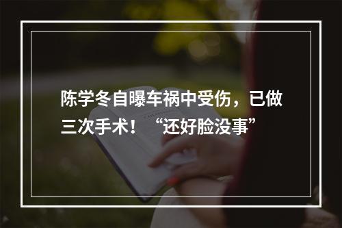 陈学冬自曝车祸中受伤，已做三次手术！“还好脸没事”
