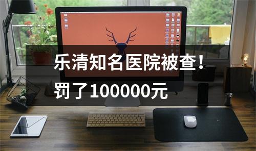 乐清知名医院被查！罚了100000元