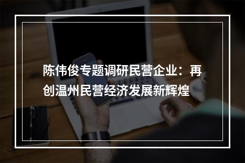 陈伟俊专题调研民营企业：再创温州民营经济发展新辉煌