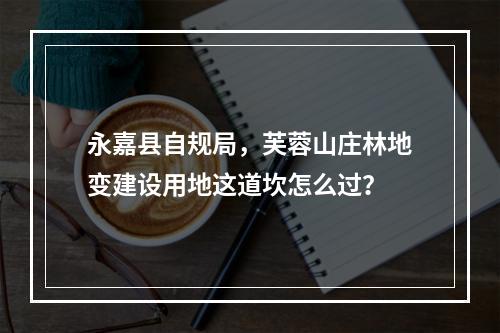 永嘉县自规局，芙蓉山庄林地变建设用地这道坎怎么过？