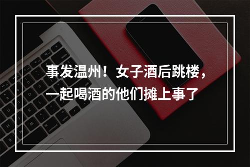 事发温州！女子酒后跳楼，一起喝酒的他们摊上事了