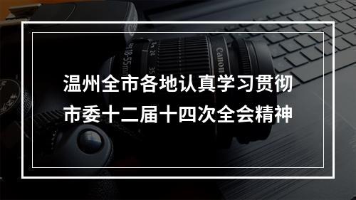 温州全市各地认真学习贯彻市委十二届十四次全会精神